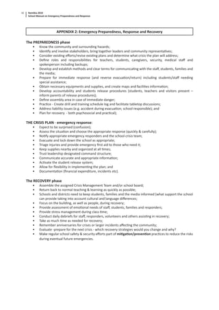 Namibia 2010
School Manual on Emergency Preparedness and Response
42
APPENDIX 2: Emergency Preparedness, Response and Recovery
The PREPAREDNESS phase
• Know the community and surrounding hazards;
• Iden fy and involve stakeholders, bring together leaders and community representa ves;
• Consider exis ng eﬀorts/revise exis ng plans and determine what crisis the plan will address;
• Deﬁne roles and responsibili es for teachers, students, caregivers, security, medical staﬀ and
spokesperson including backups;
• Develop and establish methods and clear terms for communica ng with the staﬀ, students, families and
the media;
• Prepare for immediate response (and reverse evacua on/return) including students/staﬀ needing
special assistance;
• Obtain necessary equipments and supplies, and create maps and facili es informa on;
• Develop accountability and students release procedures (students, teachers and visitors present –
inform parents of release procedures);
• Deﬁne assembly area in case of immediate danger;
• Prac ce - Create drill and training schedule log and facilitate tabletop discussions;
• Address liability issues (e.g. accident during evacua on; school responsible); and
• Plan for recovery - both psychosocial and prac cal);
THE CRISIS PLAN - emergency response:
• Expect to be surprised (confusion);
• Assess the situa on and choose the appropriate response (quickly & carefully);
• No fy appropriate emergency responders and the school crisis team;
• Evacuate and lock down the school as appropriate;
• Triage injuries and provide emergency ﬁrst aid to those who need it;
• Keep supplies nearby and organized at all mes;
• Trust leadership designated command structure;
• Communicate accurate and appropriate informa on;
• Ac vate the student release system;
• Allow for ﬂexibility in implemen ng the plan; and
• Documenta on (ﬁnancial expenditure, incidents etc).
The RECOVERY phase
• Assemble the assigned Crisis Management Team and/or school board;
• Return back to normal teaching & learning as quickly as possible;
• Schools and districts need to keep students, families and the media informed (what support the school
can provide taking into account cultural and language diﬀerences;
• Focus on the building, as well as people, during recovery;
• Provide assessment of emo onal needs of staﬀ, students, families and responders;
• Provide stress management during class me;
• Conduct daily debriefs for staﬀ, responders, volunteers and others assis ng in recovery;
• Take as much me as needed for recovery;
• Remember anniversaries for crises or larger incidents aﬀec ng the community;
• Evaluate -prepare for the next crisis - which recovery strategies would you change and why?
• Make regular school safety & security eﬀorts part of mi ga on/preven on prac ces to reduce the risks
during eventual future emergencies.
 