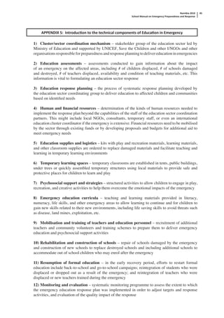 Namibia 2010
School Manual on Emergency Preparedness and Response
45
APPENDIX 5: Introduc on to the technical components of Educa on in Emergency
1) Cluster/sector coordination mechanism – stakeholder group of the education sector led by
Ministry of Education and supported by UNICEF, Save the Children and other I/NGOs and other
organisations responsible for preparedness and response planning to deliver education in emergencies
2) Education assessments – assessments conducted to gain information about the impact
of an emergency on the affected areas, including # of children displaced, # of schools damaged
and destroyed, # of teachers displaced, availability and condition of teaching materials, etc. This
information is vital to formulating an education sector response
3) Education response planning – the process of systematic response planning developed by
the education sector coordinating group to deliver education to affected children and communities
based on identiﬁed needs
4) Human and ﬁnancial resources – determination of the kinds of human resources needed to
implement the response plan beyond the capabilities of the staff of the education sector coordination
partners. This might include local NGOs, consultants, temporary staff, or even an international
education cluster coordinator if the emergency is extensive. Financial resources need to be mobilised
by the sector through existing funds or by developing proposals and budgets for additional aid to
meet emergency needs
5) Education supplies and logistics – kits with play and recreation materials, learning materials,
and other classroom supplies are ordered to replace damaged materials and facilitate teaching and
learning in temporary learning environments
6) Temporary learning spaces – temporary classrooms are established in tents, public buildings,
under trees or quickly assembled temporary structures using local materials to provide safe and
protective places for children to learn and play
7) Psychosocial support and strategies – structured activities to allow children to engage in play,
recreation, and creative activities to help them overcome the emotional impacts of the emergency
8) Emergency education curricula – teaching and learning materials provided in literacy,
numeracy, life skills, and other emergency areas to allow learning to continue and for children to
gain new skills related to their new environments, including life saving skills to avoid threats such
as disease, land mines, exploitation, etc.
9) Mobilisation and training of teachers and education personnel – recruitment of additional
teachers and community volunteers and training schemes to prepare them to deliver emergency
education and psychosocial support activities
10) Rehabilitation and construction of schools – repair of schools damaged by the emergency
and construction of new schools to replace destroyed schools and including additional schools to
accommodate out of school children who may enrol after the emergency
11) Resumption of formal education – in the early recovery period, efforts to restart formal
education include back-to-school and go-to-school campaigns; reintegration of students who were
displaced or dropped out as a result of the emergency; and reintegration of teachers who were
displaced or new teachers trained during the emergency
12) Monitoring and evaluation – systematic monitoring programme to assess the extent to which
the emergency education response plan was implemented in order to adjust targets and response
activities, and evaluation of the quality impact of the response
 