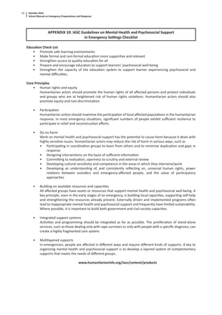 Namibia 2010
School Manual on Emergency Preparedness and Response
50
APPENDIX 10: IASC Guidelines on Mental Health and Psychosocial Support
in Emergency Se ngs Checklist
Educa on Check List
• Promote safe learning environments
• Make formal and non-formal educa on more suppor ve and relevant
• Strengthen access to quality educa on for all
• Prepare and encourage educators to support learners’ psychosocial well-being
• Strengthen the capacity of the educa on system to support learner experiencing psychosocial and
mental diﬃcul es.
Core Principles
• Human rights and equity
Humanitarian actors should promote the human rights of all aﬀected persons and protect individuals
and groups who are at heightened risk of human rights viola ons. Humanitarian actors should also
promote equity and non-discrimina on.
• Par cipa on
Humanitarian ac on should maximise the par cipa on of local aﬀected popula ons in the humanitarian
response. In most emergency situa ons, signiﬁcant numbers of people exhibit suﬃcient resilience to
par cipate in relief and reconstruc on eﬀorts.
• Do no harm
Work on mental health and psychosocial support has the poten al to cause harm because it deals with
highly sensi ve issues. Humanitarian actors may reduce the risk of harm in various ways, such as
• Par cipa ng in coordina on groups to learn from others and to minimise duplica on and gaps in
response
• Designing interven ons on the basis of suﬃcient informa on
• Commi ng to evalua on, openness to scru ny and external review
• Developing cultural sensi vity and competence in the areas in which they intervene/work
• Developing an understanding of, and consistently reﬂec ng on, universal human rights, power
rela ons between outsiders and emergency-aﬀected people, and the value of par cipatory
approaches
• Building on available resources and capaci es
All aﬀected groups have assets or resources that support mental health and psychosocial well-being. A
key principle, even in the early stages of an emergency, is building local capaci es, suppor ng self-help
and strengthening the resources already present. Externally driven and implemented programs o en
lead to inappropriate mental health and psychosocial support and frequently have limited sustainability.
Where possible, it is important to build both government and civil society capaci es.
• Integrated support systems
Ac vi es and programming should be integrated as far as possible. The prolifera on of stand-alone
services, such as those dealing only with rape survivors or only with people with a speciﬁc diagnosis, can
create a highly fragmented care system.
• Mul layered supports
In emergencies, people are aﬀected in diﬀerent ways and require diﬀerent kinds of supports. A key to
organising mental health and psychosocial support is to develop a layered system of complementary
supports that meets the needs of diﬀerent groups.
www.humanitarianinfo.org/iasc/content/products
 