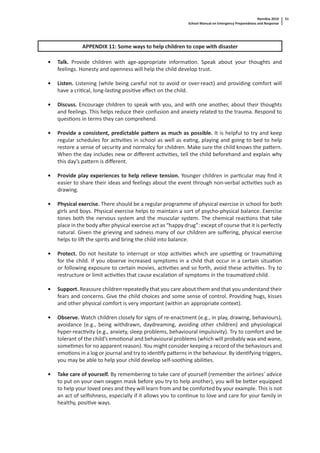 Namibia 2010
School Manual on Emergency Preparedness and Response
51
APPENDIX 11: Some ways to help children to cope with disaster
• Talk. Provide children with age-appropriate informa on. Speak about your thoughts and
feelings. Honesty and openness will help the child develop trust.
• Listen. Listening (while being careful not to avoid or over-react) and providing comfort will
have a cri cal, long-las ng posi ve eﬀect on the child.
• Discuss. Encourage children to speak with you, and with one another, about their thoughts
and feelings. This helps reduce their confusion and anxiety related to the trauma. Respond to
ques ons in terms they can comprehend.
• Provide a consistent, predictable pa ern as much as possible. It is helpful to try and keep
regular schedules for ac vi es in school as well as ea ng, playing and going to bed to help
restore a sense of security and normalcy for children. Make sure the child knows the pa ern.
When the day includes new or diﬀerent ac vi es, tell the child beforehand and explain why
this day’s pa ern is diﬀerent.
• Provide play experiences to help relieve tension. Younger children in par cular may ﬁnd it
easier to share their ideas and feelings about the event through non-verbal ac vi es such as
drawing.
• Physical exercise. There should be a regular programme of physical exercise in school for both
girls and boys. Physical exercise helps to maintain a sort of psycho-physical balance. Exercise
tones both the nervous system and the muscular system. The chemical reac ons that take
place in the body a er physical exercise act as “happy drug”: except of course that it is perfectly
natural. Given the grieving and sadness many of our children are suﬀering, physical exercise
helps to li the spirits and bring the child into balance.
• Protect. Do not hesitate to interrupt or stop ac vi es which are upse ng or trauma zing
for the child. If you observe increased symptoms in a child that occur in a certain situa on
or following exposure to certain movies, ac vi es and so forth, avoid these ac vi es. Try to
restructure or limit ac vi es that cause escala on of symptoms in the trauma zed child.
• Support. Reassure children repeatedly that you care about them and that you understand their
fears and concerns. Give the child choices and some sense of control. Providing hugs, kisses
and other physical comfort is very important (within an appropriate context).
• Observe. Watch children closely for signs of re-enactment (e.g., in play, drawing, behaviours),
avoidance (e.g., being withdrawn, daydreaming, avoiding other children) and physiological
hyper-reac vity (e.g., anxiety, sleep problems, behavioural impulsivity). Try to comfort and be
tolerant of the child’s emo onal and behavioural problems (which will probably wax and wane,
some mes for no apparent reason). You might consider keeping a record of the behaviours and
emo ons in a log or journal and try to iden fy pa erns in the behaviour. By iden fying triggers,
you may be able to help your child develop self-soothing abili es.
• Take care of yourself. By remembering to take care of yourself (remember the airlines’ advice
to put on your own oxygen mask before you try to help another), you will be be er equipped
to help your loved ones and they will learn from and be comforted by your example. This is not
an act of selﬁshness, especially if it allows you to con nue to love and care for your family in
healthy, posi ve ways.
 