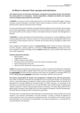 Namibia 2010
School Manual on Emergency Preparedness and Response
7
1) What is a disaster? Key concepts and risk factors
This chapter focuses on commonly used disaster management terminology, disaster risk reduc on,
the various phases in an emergency - disaster preparedness, mi ga on, preven on and response,
and the con ngency planning process and outputs
A HAZARD is a natural or human made phenomenon or event that can poten ally trigger a disaster;
examples include earthquakes, mud-slides, ﬂoods, volcanic erup ons, tsunamis, and drought. These
physical events need not necessarily result in disaster.
ThemostprevalenthazardsinNamibiaaredrought,ﬂooding,epidemics(humanhealth),climatechange,
environmental degrada on, livestock epidemics, forest and veld ﬁres, and road and traﬃc accidents.
See hazard proﬁle and the impact of these in the Na onal Policy for Disaster Risk Management in
Namibia.
A DISASTER is a serious disrup on of the func oning of a community or a society trigged by a hazard
causing widespread human, material, economic or environmental losses exceeding the ability of the
community to cope using own resources. A disaster can be slow-onset (e.g. drought) or sudden-onset
(e.g. ﬂoods).
Three categories of emergency include: (a) natural disasters which include hurricanes, earthquakes,
tsunamis, droughts, cyclones, epidemics, and ﬂoods. (b) Man-made disasters, including civil unrest,
war, occupa on, economic blockage, and (c) complex emergencies, which combine both natural and
man-made emergencies.
Common elements for disasters:
• Aﬀects people;
• Triggered by a hazard;
• Directly related to vulnerability;
• Exceeds capacity of household, community or group of people to cope;
• Social processes play a role; and
• More to do with society than natural phenomena.
A RISK is the product of hazards over which we have no control. It combines the likelihood or probability
of a disaster happening & the nega ve eﬀects that result if the disaster happens. These are increased
by vulnerabili es (characteris cs/circumstances that make one suscep ble to damaging eﬀects of a
hazard) and decreased by capaci es (combina on of strengths, a tudes and resources)
The primary responsibility for disaster risk management in Namibia rests with the government.
Since 1992, the Republic of Namibia has developed structures to deal with disaster risk management
and has a na onal emergency management system in place and the Na onal Policy for Disaster Risk
Management in Namibia (DRM) was launched October 23, 2009. The goal is to contribute to the
a ainment of sustainable development in line with Nambibia’s Vision 2030 through strengthening of
na onal capaci es to reduce risks and build resilience to disasters. The policy aligns itself with the
global Hyogo Framework Ac on (2005-2015), the Africa Regional Strategy for Disaster Risk Reduc on,
the SADC Disaster Strategy and other interna onal conven ons.
The policy aims to manage disaster risks holis cally on a con nuous basis, reduce impact and increase
resilience, and minimize vulnerabili es and build resilience. It strives to involve all segments of
society especially those most exposed to an cipated hazards. The fulﬁlment of the policy requires
full par cipa on and ownership of all stakeholders, and capacity development is a prerequisite for
successful disaster risk reduc on.
 