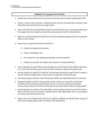 Namibia 2010
School Manual on Emergency Preparedness and Response
54
HANDOUT 14: Example of Fire Drill Plan
• Contact your school district to be sure that you know the district’s policy regarding ﬁre drills.
• Create a map for each classroom, showing the exit route for that par cular classroom. Have
alterna ve exit routes for classes on upper levels.
• Alarm or bell for ﬁre should be diﬀerent from the school bell to ensure everybody understands
the danger and loud enough to be heard by everyone present at the school premises.
• Agree on a safe assembly point away from the school buildings and assign each class a separate
place to stand outside.
• Assign tasks among the educa on personnel to;
o Contact ﬁre department/security;
o Check if everybody is out;
o Put out the ﬁre with ex nguishers/buckets of sand, if possible.
o Establish an exit plan for students with physical or mental disabili es.
• Instruct teachers to switch oﬀ all electrical appliances and to check the door before opening it.
If it is safe, they should proceed to open the door and wait at allocated assembly areas.
• Instruct students to walk out in single ﬁle and that they may need to crawl if there is smoke in
the hall. Students should crawl or crouch down in single ﬁle to avoid confusion.
• Use buddy systems and have a plan to transport and/or assist disabled students to evacuate.
• Designate people to stand at various posts outside, so they can account for classes that
should be at that par cular outside loca on. Be sure that these people have portable
communica on devices with them so that they can promptly inform staﬀ of missing students
• Instruct teachers to maintain a ﬁre safety folder, which includes rosters for each of their classes.
When a ﬁre drill occurs, the teacher should bring their ﬁre safety folder and an accoun ng of
the students present during the day.
• Maps, plans and assigned tasks need to be regularly updated and disseminated among all
personnel including support staﬀ, all students and school board.
 