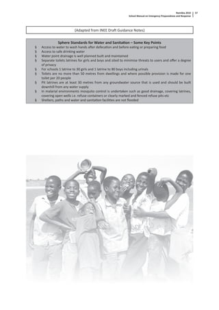 Namibia 2010
School Manual on Emergency Preparedness and Response
57
(Adapted from INEE Dra Guidance Notes)
Sphere Standards for Water and Sanita on – Some Key Points
§ Access to water to wash hands a er defeca on and before ea ng or preparing food
§ Access to safe drinking water
§ Water point drainage is well planned built and maintained
§ Separate toilets latrines for girls and boys and sited to minimise threats to users and oﬀer a degree
of privacy
§ For schools 1 latrine to 30 girls and 1 latrine to 80 boys including urinals
§ Toilets are no more than 50 metres from dwellings and where possible provision is made for one
toilet per 20 people
§ Pit latrines are at least 30 metres from any groundwater source that is used and should be built
downhill from any water supply
§ In malarial environments mosquito control is undertaken such as good drainage, covering latrines,
covering open wells i.e. refuse containers or clearly marked and fenced refuse pits etc
§ Shelters, paths and water and sanita on facili es are not ﬂooded
 