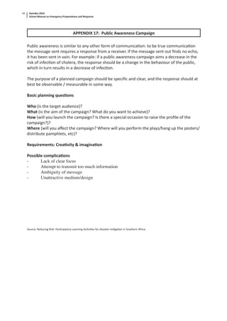 Namibia 2010
School Manual on Emergency Preparedness and Response
58
APPENDIX 17: Public Awareness Campaign
Public awareness is similar to any other form of communica on: to be true communica on
the message sent requires a response from a receiver. If the message sent out ﬁnds no echo,
it has been sent in vain. For example: if a public awareness campaign aims a decrease in the
risk of infec on of cholera, the response should be a change in the behaviour of the public,
which in turn results in a decrease of infec on.
The purpose of a planned campaign should be speciﬁc and clear, and the response should at
best be observable / measurable in some way.
Basic planning ques ons
Who (is the target audience)?
What (is the aim of the campaign? What do you want to achieve)?
How (will you launch the campaign? Is there a special occasion to raise the proﬁle of the
campaign?)?
Where (will you aﬀect the campaign? Where will you perform the plays/hang up the posters/
distribute pamphlets, etc)?
Requirements: Crea vity & imagina on
Possible complica ons
- Lack of clear focus
- Attempt to transmit too much information
- Ambiguity of message
- Unattractive medium/design
Source; Reducing Risk- Par cipatory Learning Ac vi es for disaster mi ga on in Southern Africa
 