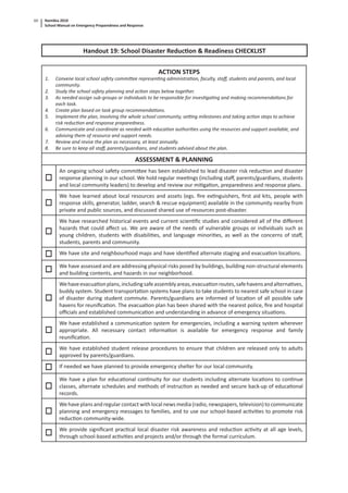 Namibia 2010
School Manual on Emergency Preparedness and Response
60
Handout 19: School Disaster Reduc on & Readiness CHECKLIST
ACTION STEPS
1. Convene local school safety commi ee represen ng administra on, faculty, staﬀ, students and parents, and local
community.
2. Study the school safety planning and ac on steps below together.
3. As needed assign sub-groups or individuals to be responsible for inves ga ng and making recommenda ons for
each task.
4. Create plan based on task group recommenda ons.
5. Implement the plan, involving the whole school community, se ng milestones and taking ac on steps to achieve
risk reduc on and response preparedness.
6. Communicate and coordinate as needed with educa on authori es using the resources and support available, and
advising them of resource and support needs.
7. Review and revise the plan as necessary, at least annually.
8. Be sure to keep all staﬀ, parents/guardians, and students advised about the plan.
ASSESSMENT & PLANNING
An ongoing school safety commi ee has been established to lead disaster risk reduc on and disaster
response planning in our school. We hold regular mee ngs (including staﬀ, parents/guardians, students
and local community leaders) to develop and review our mi ga on, preparedness and response plans.
We have learned about local resources and assets (egs. ﬁre ex nguishers, ﬁrst aid kits, people with
response skills, generator, ladder, search & rescue equipment) available in the community nearby from
private and public sources, and discussed shared use of resources post-disaster.
We have researched historical events and current scien ﬁc studies and considered all of the diﬀerent
hazards that could aﬀect us. We are aware of the needs of vulnerable groups or individuals such as
young children, students with disabili es, and language minori es, as well as the concerns of staﬀ,
students, parents and community.
We have site and neighbourhood maps and have iden ﬁed alternate staging and evacua on loca ons.
We have assessed and are addressing physical risks posed by buildings, building non-structural elements
and building contents, and hazards in our neighborhood.
Wehaveevacua onplans,includingsafeassemblyareas,evacua onroutes,safehavensandalterna ves,
buddy system. Student transporta on systems have plans to take students to nearest safe school in case
of disaster during student commute. Parents/guardians are informed of loca on of all possible safe
havens for reuniﬁca on. The evacua on plan has been shared with the nearest police, ﬁre and hospital
oﬃcials and established communica on and understanding in advance of emergency situa ons.
We have established a communica on system for emergencies, including a warning system wherever
appropriate. All necessary contact informa on is available for emergency response and family
reuniﬁca on.
We have established student release procedures to ensure that children are released only to adults
approved by parents/guardians.
If needed we have planned to provide emergency shelter for our local community.
We have a plan for educa onal con nuity for our students including alternate loca ons to con nue
classes, alternate schedules and methods of instruc on as needed and secure back-up of educa onal
records.
We have plans and regular contact with local news media (radio, newspapers, television) to communicate
planning and emergency messages to families, and to use our school-based ac vi es to promote risk
reduc on community-wide.
We provide signiﬁcant prac cal local disaster risk awareness and reduc on ac vity at all age levels,
through school-based ac vi es and projects and/or through the formal curriculum.
 