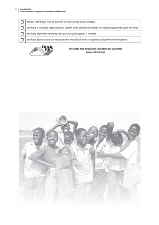 Namibia 2010
School Manual on Emergency Preparedness and Response
62
School staﬀ know how to turn oﬀ our electricity, water and gas.
We have a standard organiza onal system and know the principles for organizing post-disaster self-help.
We have iden ﬁed resources for psychosocial support if needed.
We have plans to use our resources for mutual aid and to support local community response.
Risk RED: Risk Reduc on Educa on for Disasters
www.riskred.org
 