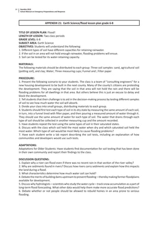 Namibia 2010
School Manual on Emergency Preparedness and Response
64
APPENDIX 21: Earth Science/ﬂood lesson plan grade 6-8
TITLE OF LESSON PLAN: Flood!
LENGTH OF LESSON: Two class periods
GRADE LEVEL: 6-8
SUBJECT AREA: Earth Science
OBJECTIVES: Students will understand the following:
1. Diﬀerent types of soil have diﬀerent capaci es for retaining rainwater.
2. If the soil in an area will not hold enough rainwater, ﬂooding problems will ensue.
3. Soil can be tested for its water-retaining capacity.
MATERIALS:
The following materials should be distributed to each group: Three soil samples: sand, agricultural soil
(po ng soil), and clay; Water; Three measuring cups; Funnel and ; Filter paper
PROCEDURE:
1. Present the following scenario to your students. The class is a team of “consul ng engineers” for a
new housing development to be built in the next county. Many of the county’s ci zens are protes ng
the development. They are saying that the soil in that area will not hold the rain and there will be
ﬂooding problems for all dwellings in that area. But others believe this is just an excuse to delay and
block the development.
2. Tell students that their challenge is to aid in the decision-making process by tes ng diﬀerent samples
of soil to see how much water the soil will absorb.
3. Divide your class into small groups, distribu ng materials to each group.
4. Students should ﬁrst test each type of soil in its dry state by measuring the same amount of each soil,
in turn, into a funnel lined with ﬁlter paper, and then pouring a measured amount of water through it.
They should use the same amount of water for each type of soil. The water that drains through each
type of soil should be collected in another measuring cup and the amount recorded.
5. Have students repeat the test using the same types of soil in their saturated states.
6. Discuss with the class which soil held the most water when dry and which saturated soil held the
most water. Which type of soil would be most likely to cause ﬂooding problems?
7. Have each student write a lab report describing the soil tests, including an explana on of how
communi es and developers would use such tests.
ADAPTATIONS:
Adapta ons for Older Students: Have students ﬁnd documenta on for soil tes ng that has been done
in their own community and report their ﬁndings to the class.
DISCUSSION QUESTIONS:
1. Explain why a river can ﬂood even if there was no recent rain in that sec on of the river valley?
2. Why are sediments found in rivers? Discuss how rivers carry sediments and explain how this impacts
the land during a ﬂood.
3. What characteris cs determine how much water soil can hold?
4.Debatethemeritsofbuildingdamsupstreamtopreventﬂooding—therebymakingformerﬂoodplains
available for development.
5. Discuss why hydrologists—scien sts who study the water cycle—track snow accumula on as a part of
long-term ﬂood forecas ng. What other data would help them make more accurate ﬂood predic ons?
6. Debate whether or not people should be allowed to rebuild homes in an area prone to serious
ﬂooding.
 