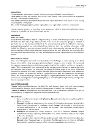 Namibia 2010
School Manual on Emergency Preparedness and Response
65
EVALUATION:
You can evaluate your students on their lab reports using the following three-point rubric:
Three points: accurate and complete descrip on of each soil test; clear explana on of how tests would
be used; careful and error-free wri ng
Two points: sa sfactory descrip on of each soil test; explana on of how tests would be used lacking
in clarity; some wri ng errors
One point: sketchy descrip on; unclear explana on or no explana on; numerous wri ng errors
You can ask your students to contribute to the assessment rubric by determining what informa on
should be included in the descrip on of each soil test.
EXTENSION:
Ci es and Floods
Have students use either a map or a large local map to locate and label major rivers on the map.
Students can then label major ci es near the rivers. Divide the class into groups to research a
par cular city and the river associated with it. The research students gather should include historical,
geographical, geological, and meteorological informa on on their river and city. Informa on could
include the following: when the city was founded, what industries make par cular use of the river,
what the eleva on of the city is, where the town cemetery was built, what year and season the last
ﬂood occurred, how high the river has risen, and whether the city has taken precau ons against future
ﬂoods.
Measure Flood Velocity
Use a stream table to explore with your students the impact of slope on water velocity. (If you don’t
have a stream table, a long rectangular planter, wallpaper trough, or piece of gu er will also work.)
Arrange your equipment so that students can vary the height of the container and thereby change the
slope. Fill the container with sand, po ng soil, or clay. Using a measured amount of water and a watch
with a second hand, students can determine the velocity of the ﬂow based on the height (slope) and
length of the container. With each change in the slope of the container, have students draw the erosion
pa erns. Students can display their results in a graph and discuss ways that communi es use this type
of data. For example, they might observe the edges of a highway from a safe loca on and then, back in
class, discuss how engineers have designed highways to be protected from high-velocity running water.
How is erosion prevented?
SUGGESTED READINGS:
“Floods” by Michael Allaby. Facts on File, 1998. This work discusses ﬂoods, from basic meteorology to
ﬂoods caused by tsunamis. It also discusses man’s a empts to prevent and control ﬂooding.
“Tearing at the Earth” by Craig Childs. Audubon, May-June 1998. In the desert, ﬂash foods strike quickly
and powerfully. In the process, they move boulders and carve stone.
VOCABULARY:
• Levee An embankment for preven ng ﬂooding. Context: Eventually, rivers break through their
banks and levees.
• Monsoon In India and adjacent areas, the season of the southwest monsoon (a wind in the
Indian Ocean) characterized by very heavy rainfall. Context: The metable of life is driven by
the arrival and departure of the monsoon. The monsoon’s path is ul mately blocked by the
mighty peaks of the Himalayas.
• River basin The en re tract of country drained by a river and its tributaries. Context: A belt of
violent storms traveled right along the line of the river. All the water they produced was caught
in the same river basin.
• Silt Loose sedimentary material with rock par cles usually 1/20 millimeter or less in diameter.
Context: Before they could begin to es mate the ﬂood damage, hundreds of tons of silt had to
be removed; it had all been washed oﬀ the mountain slopes by the torren al rain.
 
