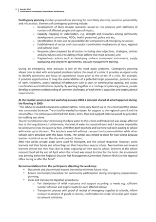Namibia 2010
School Manual on Emergency Preparedness and Response
10
Con ngency planning involves preparedness planning for most likely disasters, based on vulnerability
and risk analysis. Elements of con ngency planning include:
o Development of likely disaster scenarios based on risk analyses with es mates of
numbers of aﬀected people and types of impact;
o Capacity mapping of stakeholders, e.g. strength and resources among community
development commi ees, NGOs, health personnel, police and etc;
o Iden ﬁca on of roles and responsibili es for components of emergency response;
o Establishment of sector and cross-sector coordina on mechanisms at local, regional
and na onal level;
o Response plans prepared by all sectors including clear objec ves, strategies, policies
and procedures and ar cula ng cri cal ac ons that must be taken; and
o Preparedness ac ons such as developing uniform assessment instruments, supply
stockpiling and long term agreements, disaster management training.
During an emergency, me pressure is one of the most acute problems. Con ngency planning
allows me to deal with an cipated problems before the onset of a crisis. It provides an opportunity
to iden fy constraints and focus on opera onal issues prior to the on-set of a crisis. For example,
it provides opportuni es to map the vulnerabili es of a poten al target popula on, poten al areas
of rights viola ons, assess logis cal infrastructure such as port or warehousing capacity, and assess
coordina on and ins tu onal capacity. By working together in a con ngency planning process, people
develop a common understanding of common challenges, of each other’s capaci es and organiza onal
requirements.
At the Caprivi Lessons Learned workshop January 2010 a principal shared at what happened during
the ﬂooding in 2009:
“The school is situated in rural area outside Ka ma. From early March up to the end of April the school
was surrounded by water. The school forwarded its request for support to the regional council and the
circuit oﬃce. The school was informed that boats, tents, food and support material would be provided,
but nothing was done.
Teachers and learners started crossing the deep water to the school and ﬁrst period was always aﬀected
due to the long distance. Furthermore, the level of water increased all over and it became impossible
to con nue to cross the water by foot. Un l then both teachers and learners had been wading to school
with water up to the waist. The teachers were le without transport and accommoda on while other
schools were provided with the basic needs. The school was forced to close for two weeks because
teachers could not access the site and conduct classes.
A er two weeks private boats were used for transport, and the school reopened. However, some
learners lost their books and school bags on their hazardous way to school. Two teachers and several
learners almost lost their lives due to boats capsizing on their way to school. Learners at the school
received food aid by end of April when the school was about to close for the term. No assessment
was done by either the Regional Disaster Risk Management Commi ee (former REMU) or the regional
oﬃce during or a er the ﬂood”.
Recommenda ons from the par cipants a ending the workshop:
• Document and disseminate lessons learned to minimize future risks;
• Ensure mechanism/procedure for community par cipa on during emergency preparedness
planning;
• Clear and transparent logis cal procedures;
o Fair distribu on of relief assistance and support according to needs e.g. suﬃcient
number of hover and engine boats for each aﬀected school;
o Transparent process with proof of receipt of emergency supplies to schools, inform
receiver in advance of goods to receive, conﬁrma on to sender of receipt with copies
to relevant ministries.
 