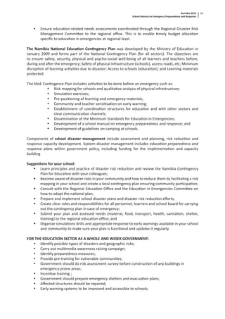 Namibia 2010
School Manual on Emergency Preparedness and Response
11
• Ensure educa on-related needs assessments coordinated through the Regional Disaster Risk
Management Commi ee to the regional oﬃce. This is to enable mely budget alloca on
speciﬁc to educa on in emergencies at regional level.
The Namibia Na onal Educa on Con ngency Plan was developed by the Ministry of Educa on in
January 2009 and forms part of the Na onal Con ngency Plan (for all sectors). The objec ves are
to ensure safety, security, physical and psycho-social well-being of all learners and teachers before,
during and a er the emergency; Safety of physical infrastructure (schools), access roads, etc; Minimum
disrup on of learning ac vi es due to disaster; Access to schools (educa on); and Learning materials
protected.
The MoE Con ngence Plan includes ac vi es to be done before an emergency such as:
• Risk mapping for schools and qualita ve analysis of physical infrastructure;
• Simula on exercises;
• Pre-posi oning of learning and emergency materials;
• Community and teacher sensi sa on on early warning;
• Establishment of coordina on structures for educa on and with other sectors and
clear communica on channels;
• Dissemina on of the Minimum Standards for Educa on in Emergencies;
• Development of a school manual on emergency preparedness and response; and
• Development of guidelines on camping at schools.
Components of school disaster management include assessment and planning, risk reduc on and
response capacity development. System disaster management includes educa on preparedness and
response plans within government policy, including funding for the implementa on and capacity
building
Sugges ons for your school:
Learn principles and prac ce of disaster risk reduc on and review the Namibia Con ngency
Plan for Educa on with your colleagues;
Become aware of disaster risks in your community and how to reduce them by facilita ng a risk
mapping in your school and create a local con ngency plan ensuring community par cipa on;
Consult with the Regional Educa on Oﬃce and the Educa on in Emergencies Commi ee on
how to adapt the na onal plan;
Prepare and implement school disaster plans and disaster risk reduc on eﬀorts;
Create clear roles and responsibili es for all personnel, learners and school board for carrying
out the con ngency plan in case of emergency;
Submit your plan and assessed needs (material, food, transport, health, sanita on, shelter,
training) to the regional educa on oﬃce; and
Organize simula ons drills and appropriate response to early warnings available in your school
and community to make sure your plan is func onal and updates it regularly.
FOR THE EDUCATION SECTOR AS A WHOLE AND WIDER GOVERNMENT:
• Iden fy possible types of disasters and geographic risks;
• Carry out mul media awareness raising campaign;
• Iden fy preparedness measures;
• Provide pre-training for vulnerable communi es;
• Government should do risk assessment survey before construc on of any buildings in
emergency-prone areas;
• Incen ve training ;
• Government should prepare emergency shelters and evacua on plans;
• Aﬀected structures should be repaired;
• Early warning systems to be improved and accessible to schools;
 