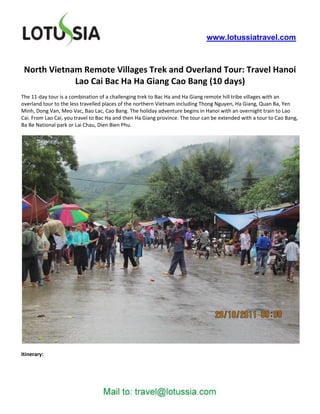 www.lotussiatravel.com



 North Vietnam Remote Villages Trek and Overland Tour: Travel Hanoi
             Lao Cai Bac Ha Ha Giang Cao Bang (10 days)
The 11-day tour is a combination of a challenging trek to Bac Ha and Ha Giang remote hill tribe villages with an
overland tour to the less travelled places of the northern Vietnam including Thong Nguyen, Ha Giang, Quan Ba, Yen
Minh, Dong Van, Meo Vac, Bao Lac, Cao Bang. The holiday adventure begins in Hanoi with an overnight train to Lao
Cai. From Lao Cai, you travel to Bac Ha and then Ha Giang province. The tour can be extended with a tour to Cao Bang,
Ba Be National park or Lai Chau, Dien Bien Phu.




Itinerary:
 