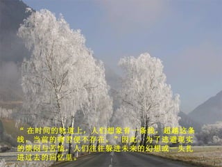 “ 在时间的轨道上，人们想象有一条线，超越这条线，当前的痛苦便不存在。”因此，为了逃避现实的烦闷与苦恼，人们往往躲进未来的幻想或一头扎进过去的回忆里。 