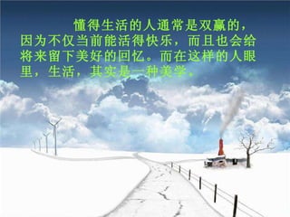 懂得生活的人通常是双赢的，因为不仅当前能活得快乐，而且也会给将来留下美好的回忆。而在这样的人眼里，生活，其实是一种美学。 