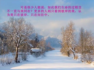 可是很少人能说，如此我们生命的过程岂不一直与美同在？更多的人则只看到彼岸的美，认为美只在彼岸，只在向往中。 