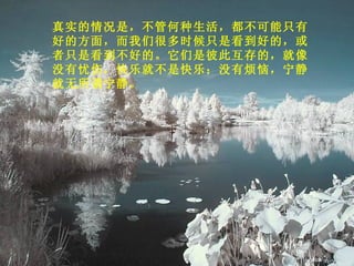 真实的情况是，不管何种生活，都不可能只有好的方面，而我们很多时候只是看到好的，或者只是看到不好的。它们是彼此互存的，就像没有忧伤，快乐就不是快乐；没有烦恼，宁静就无所谓宁静。 