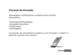 Processo de Inovação

Abordagem multidisciplinar e holística para criação
de produtos:

•Psicólogos/Antropólogos
•Designers/Arquitetos
•Engenheiros
•Estrategistas

O processo de descoberta é orgânico com intuições e ‘insights’ a
partir do contato com clientes
 