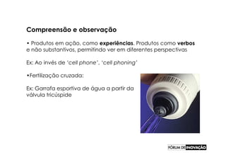 Compreensão e observação

• Produtos em ação, como experiências. Produtos como verbos
e não substantivos, permitindo ver em diferentes perspectivas

Ex: Ao invés de ‘cell phone’, ‘cell phoning’

•Fertilização cruzada:

Ex: Garrafa esportiva de água a partir da
válvula tricúspide
 