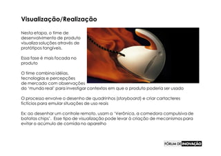 Visualização/Realização

Nesta etapa, o time de
desenvolvimento de produto
visualiza soluções através de
protótipos tangíveis.

Essa fase é mais focada no
produto

O time combina idéias,
tecnologias e percepções
de mercado com observações
do ‘mundo real’ para investigar contextos em que o produto poderia ser usado

O processo envolve o desenho de quadrinhos (storyboard) e criar cartacteres
fictícios para emular situações de uso reais

Ex: ao desenhar um controle remoto, usam a ‘Verônica, a comedora compulsiva de
batatas chips’. Esse tipo de visualização pode levar à criação de mecanismos para
evitar o acúmulo de comida no aparelho
 