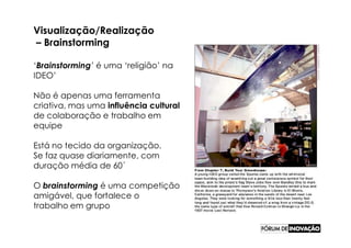 Visualização/Realização
– Brainstorming

‘Brainstorming’ é uma ‘religião’ na
IDEO’

Não é apenas uma ferramenta
criativa, mas uma influência cultural
de colaboração e trabalho em
equipe

Está no tecido da organização.
Se faz quase diariamente, com
duração média de 60´

O brainstorming é uma competição
amigável, que fortalece o
trabalho em grupo
 
