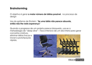 Brainstorming

O objetivo é gerar o maior número de idéias possível, no processo de
design

Uso do epítema de Einstein: “Se uma idéia não parece absurda,
então não lhe resta esperança”

Quando o progresso de um projeto parece bloquedo, usa-se a
metodologia de “deep dive” – foco intensivo de um dia inteiro para gerar
conceitos criativos,
eliminar idéias fracas e
iniciar a prototipação
rápida.
 