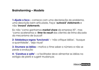 Brainstorming – Modelo


1-Ajuste o foco – comece com uma declaração do problema,
uma descrição bem articulada. Faça ‘outward’ statements e
não ‘inward’ statements.
Ex: não ‘como ganhamos market share da empresa X?’, mas
‘como aceleramos o time-to-result dos clientes de linha discada
do mecanismo de busca?
2- Estabeleça regras ‘funcionais’ – ‘não critique idéias’, ‘busque
a quantidade’, ‘seja visual’
3- Enumere as idéias – motiva o time saber o número e não se
perde a evolução
4- ‘Construa e salte’ – o facilitador deve alimentar as idéias no
estágio de platô e sugerir mudanças
 