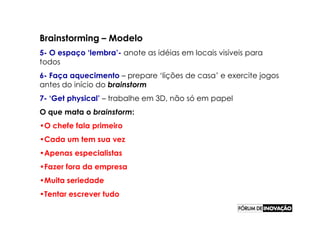 Brainstorming – Modelo
5- O espaço ‘lembra’- anote as idéias em locais visíveis para
todos
6- Faça aquecimento – prepare ‘lições de casa’ e exercite jogos
antes do início do brainstorm
7- ‘Get physical’ – trabalhe em 3D, não só em papel
O que mata o brainstorm:
•O chefe fala primeiro
•Cada um tem sua vez
•Apenas especialistas
•Fazer fora da empresa
•Muita seriedade
•Tentar escrever tudo
 