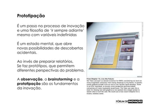 Prototipação

É um passo no processo de inovação
e uma filosofia de ‘ir sempre adiante’
mesmo com variáveis indefinidas

É um estado mental, que abre
novas possibilidades de descobertas
acidentais.

Ao invés de preparar relatórios,
Se faz protótipos, que permitem
diferentes perspectivas do problema.

A observação, o brainstorming e a
prototipação são os fundamentos
da inovação.
 
