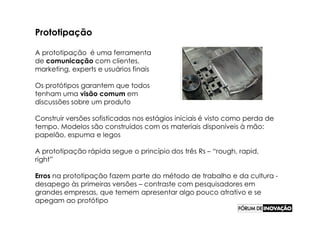 Prototipação

A prototipação é uma ferramenta
de comunicação com clientes,
marketing, experts e usuários finais

Os protótipos garantem que todos
tenham uma visão comum em
discussões sobre um produto

Construir versões sofisticadas nos estágios iniciais é visto como perda de
tempo. Modelos são construídos com os materiais disponíveis à mão:
papelão, espuma e legos

A prototipação rápida segue o princípio dos três Rs – “rough, rapid,
right”

Erros na prototipação fazem parte do método de trabalho e da cultura -
desapego às primeiras versões – contraste com pesquisadores em
grandes empresas, que temem apresentar algo pouco atrativo e se
apegam ao protótipo
 