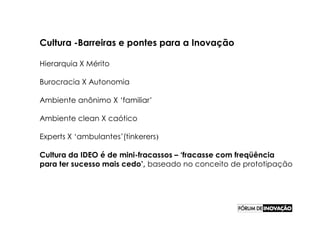 Cultura -Barreiras e pontes para a Inovação

Hierarquia X Mérito

Burocracia X Autonomia

Ambiente anônimo X ‘familiar’

Ambiente clean X caótico

Experts X ‘ambulantes’(tinkerers)

Cultura da IDEO é de mini-fracassos – ‘fracasse com freqüência
para ter sucesso mais cedo’, baseado no conceito de prototipação
 