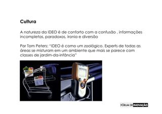 Cultura

A natureza da IDEO é de conforto com a confusão , informações
incompletas, paradoxos, ironia e diversão

Por Tom Peters: “IDEO é como um zoológico. Experts de todas as
áreas se misturam em um ambiente que mais se parece com
classes de jardim-da-infância”
 