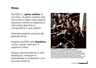 Times

Na IDEO, o ‘gênio solitário’ é
um mito. ‘O gênio solitário não
tem muito a dizer sobre aplicar
processo criativo a negócios e
não estão dispostos a
compartilhar o que sabem’

Grandes projetos resultam de
grandes times

Projetos na IDEO tem deadlines
curtos, quase ‘ridículos’ e
objetivos claros

Grupos são irreverentes e sem
hierarquia, valorizam a
diversidade e colaboram com
recursos externos
 