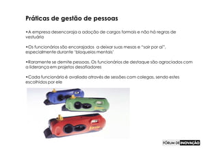 Práticas de gestão de pessoas

•A empresa desencoraja a adoção de cargos formais e não há regras de
vestuário

•Os funcionários são encorajados a deixar suas mesas e “sair por aí”,
especialmente durante ‘bloqueios mentais’

•Raramente se demite pessoas. Os funcionários de destaque são agraciados com
a liderança em projetos desafiadores

•Cada funcionário é avaliado através de sessões com colegas, sendo estes
escolhidos por ele
 