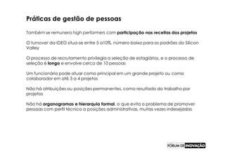 Práticas de gestão de pessoas

Também se remunera high performers com participação nas receitas dos projetos

O turnover da IDEO situa-se entre 5 a10%, número baixo para os padrões do Silicon
Valley

O processo de recrutamento privilegia a seleção de estagiários, e o processo de
seleção é longo e envolve cerca de 10 pessoas

Um funcionário pode atuar como principal em um grande projeto ou como
colaborador em até 3 a 4 projetos

Não há atribuições ou posições permanentes, como resultado do trabalho por
projetos

Não há organogramas e hierarquia formal, o que evita o problema de promover
pessoas com perfil técnico a posições administrativas, muitas vezes indesejadas
 