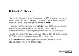 ‘Hot   Studios’ - histórico


•firmas de design raramente passam de 100 pessoas, porque os
talentos não encontram espaço e saem. Percebendo isso nos
anos 90, David Kelley designou ‘studio leaders’
•Ninguém foi ‘designado’ a um studio, mas IDEOers escolheram
seus líderes a partir de uma reunião aonde os líderes
apresentaram sua abordagem para inovação de produtos
•Cada time escolheu seu ‘campus’ nos prédios de escritório da
IDEO. Cada time e composto de 10 a 20 pessoas
•Os studios são mudados periodicamente, criando assim
capacidades únicas na organização
 