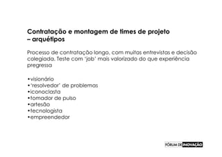 Contratação e montagem de times de projeto
– arquétipos

Processo de contratação longo, com muitas entrevistas e decisão
colegiada. Teste com ‘job’ mais valorizado do que experiência
pregressa

•visionário
•‘resolvedor’ de problemas
•iconoclasta
•tomador de pulso
•artesão
•tecnologista
•empreendedor
 