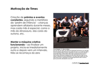 Motivação de Times


Criação de prêmios e eventos
constantes, seguindo a metáfora
do ‘jardim de infância’ - crianças
aprendem alfabeto durante meses,
mas cada mês é especial, como o
mês do dinossauro, das cores do
outono, etc.


Manter a máquina criativa
funcionando – ao finalizar um
projeto, inicia-se imediatamente
outro e depois vem um intervalo.
Não se recomeça do zero
 