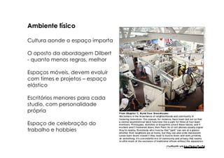 Ambiente físico

Cultura aonde o espaço importa

O oposto da abordagem Dilbert
- quanto menos regras, melhor

Espaços móveis, devem evoluir
com times e projetos – espaço
elástico

Escritórios menores para cada
studio, com personalidade
própria

Espaço de celebração do
trabalho e hobbies
 