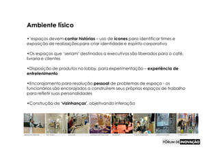 Ambiente físico

•‘espaços devem contar histórias – uso de ícones para identificar times e
exposição de realizações para criar identidade e espírito corporativo

•Os espaços que ‘seriam’ destinados a executivos são liberados para o café,
livraria e clientes

•Disposição de produtos no lobby, para experimentação – experiência de
entretenimento

•Encorajamento para resolução pessoal de problemas de espaço - os
funcionários são encorajados a construírem seus próprios espaços de trabalho
para refletir suas personalidades

•Construção de ‘vizinhanças’, objetivando interação
 