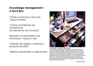 Knowledge management –
o Tech Box

Criado a partir da cultura de
‘space matters’

‘livraria centralizada de
empréstimos
de elementos de inovação’

Baseado na abordagem de
Montessori – toque e veja

Coleção de objetos, materiais e
produtos da IDEO

Objetos etiquetados e organizados
 