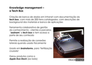 Knowledge management –
o Tech Box

Criação de banco de dados em intranet com documentação do
tech box, com mais de 200 itens catalogados, com descrições de
background dos materiais e banco de aplicações

Ferramenta colaborativa de gestão
do conhecimento - clientes e parceiros
 ‘assinam’ o tech box e tem acesso a
parte de seu conteúdo

Permite a realização de conexões
laterais quando usado fisicamente

Usado em brainstorms, para ‘fertilização
cruzada’

Gerou produtos como o
Apple Duo Dock (ao lado)
 