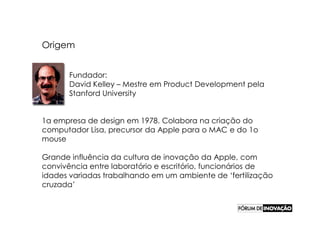 Origem


      Fundador:
      David Kelley – Mestre em Product Development pela
      Stanford University


1a empresa de design em 1978. Colabora na criação do
computador Lisa, precursor da Apple para o MAC e do 1o
mouse

Grande influência da cultura de inovação da Apple, com
convivência entre laboratório e escritório, funcionários de
idades variadas trabalhando em um ambiente de ‘fertilização
cruzada’
 