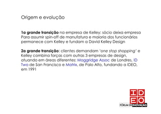 Origem e evolução


1a grande transição na empresa de Kelley: sócio deixa empresa
Para assumir spin-off de manufatura e maioria dos funcionários
permanece com Kelley e fundam a David Kelley Design

2a grande transição: clientes demandam ‘one stop shopping’ e
Kelley combina forças com outras 3 empresas de design,
atuando em áreas diferentes: Moggridge Assoc de Londres, ID
Two de San Francisco e Matrix, de Palo Alto, fundando a IDEO,
em 1991
 