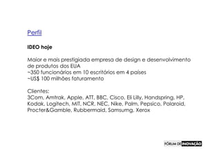 Perfil

IDEO hoje

Maior e mais prestigiada empresa de design e desenvolvimento
de produtos dos EUA
~350 funcionários em 10 escritórios em 4 países
~US$ 100 milhões faturamento

Clientes:
3Com, Amtrak, Apple, ATT, BBC, Cisco, Eli Lilly, Handspring, HP,
Kodak, Logitech, MIT, NCR, NEC, Nike, Palm, Pepsico, Polaroid,
Procter&Gamble, Rubbermaid, Samsumg, Xerox
 