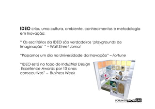IDEO criou uma cultura, ambiente, conhecimentos e metodologia
em Inovação:

“ Os escritórios da IDEO são verdadeiros ‘playgrounds de
Imaginação’ ” – Wall Street Jornal

“Passamos um dia na Universidade da Inovação” – Fortune

“IDEO está no topo do Industrial Design
 Excellence Awards por 10 anos
consecutivos” – Business Week
 