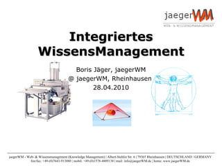 Integriertes WissensManagement Boris Jäger, jaegerWM @ jaegerWM, Rheinhausen  28.04.2010 jaegerWM - Web- & Wissensmanagement (Knowledge Management) | Albert-Stehlin Str. 6 | 79365 Rheinhausen | DEUTSCHLAND / GERMANY  fon/fax: +49-(0)7643-913880 | mobil: +49-(0)1578-4889138 | mail: info@jaegerWM.de | home: www.jaegerWM.de  