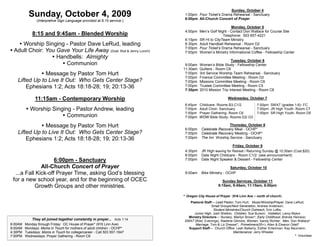 Sunday, October 4
           Sunday, October 4, 2009                                         1:00pm Four Ticket’s Drama Rehearsal - Sanctuary
                                                                           6:00pm All-Church Concert of Prayer
                (Interpretive Sign Language provided at 8:15 service.)
                                                                                                      Monday, October 5
                                                                           4:00pm Men’s Golf Night - Contact Don Wallace for Course Site
             8:15 and 9:45am - Blended Worship                                                   Telephone: 503 657-4221
                                                                           6:15pm SR HI to CityTeam Ministry
     Worship Singing - Pastor Dave LeRud, leading                         6:30pm Adult Handbell Rehearsal - Room D2
                                                                           7:00pm Four Ticket’s Drama Rehearsal - Sanctuary
 Adult Choir: You Gave Your Life Away (Duet: Rod & Jenny Lucich)          7:00pm Women’s Ministry Informational Coffee - Fellowship Center
                  Handbells: Almighty
                                                                                                       Tuesday, October 6
                      Communion                                           9:00am   Women’s Bible Study - Fellowship Center
                                                                          11:30am   Quilters - Room C6
              Message by Pastor Tom Hurt                                  7:00pm   3rd Service Worship Team Rehearsal - Sanctuary
                                                                           7:00pm   Finance Committee Meeting - Room D2
   Lifted Up to Live It Out: Who Gets Center Stage?                        7:00pm   Missions Committee Meeting - Room C6
       Ephesians 1:2; Acts 18:18-28; 19; 20:13-36                          7:00pm
                                                                           7:30pm
                                                                                    Trustee Committee Meeting - Room C5
                                                                                    2010 Mission Trip Interest Meeting - Room C6

               11:15am - Contemporary Worship                                                         Wednesday, October 7
                                                                           6:45pm   Childcare- Rooms B3,C1/2              7:00pm SWAT (grades 1-6)- FC
          Worship Singing - Pastor Andrew, leading                        7:00pm   Adult Choir- Sanctuary                7:00pm JR High Youth- Room C7
                                                                           7:00pm   Prayer Gathering- Room C6             7:00pm SR High Youth- Room D5
                        Communion                                         7:00pm   WOW Bible Study- Rooms D2/ D3

              Message by Pastor Tom Hurt                                                            Thursday, October 8
                                                                           6:00pm    Celebrate Recovery Meal - OCHP*
   Lifted Up to Live It Out: Who Gets Center Stage?                        7:00pm    Celebrate Recovery Meeting - OCHP*
       Ephesians 1:2; Acts 18:18-28; 19; 20:13-36                          7:00pm    The Inn Worship Service - Sanctuary

                                                                                                         Friday, October 9
                                                                           4:30pm    JR High leaving for Retreat / Returning Sunday @ 10:30am (Cost:$20)
                                                                           6:00pm    Date Night Childcare - Room C1/2 (see announcement)
                    6:00pm - Sanctuary                                     7:00pm    Date Night Speaker & Dessert - Fellowship Center

              All-Church Concert of Prayer                                                             Saturday, October 10
  ...a Fall Kick-off Prayer Time, asking God’s blessing                    9:00am    Bike Ministry - OCHP
 for a new school year, and for the beginning of OCEC                                             Sunday Services, October 11
           Growth Groups and other ministries.                                                  8:15am, 9:45am, 11:15am, 6:00pm

                                                                          * Oregon City House of Prayer (916 Linn Ave ~ north of church)
                                                                             Pastoral Staff— Lead Pastor, Tom Hurt; Music/Worship/Prayer, Dave LeRud;
                                                                                           Small Groups/Next Generation, Andrew Anderson;
                                                                                            Student Ministries/Church Outreach, Erin Loftis;
                                                                               Junior High, Josh Shelton; Children, Sue Burson; Visitation, Leroy Myers
                                                                            Ministry Directors— Nursery, Marilyn Brown*; Early Childhood, Brenda Heinsoo;
             They all joined together constantly in prayer... Acts 1:14   SWAT (Wed. Evenings), Raelene Gilmore; Women, Sandy Richter; Men, Don Wallace*
6:00AM   Monday through Friday: OC House of Prayer* (916 Linn Ave)              Marriage, Tom & Liz Dressel*; Primetimers(55+), Allen & Eleanor Odell*
8:00AM   Mondays: Moms in Touch for mothers of adult children - OCHP*       Support Staff— Church Office: Leah Bellamy, Esther Entenman, Kay Neumann;
4:30PM   Tuesdays: Moms in Touch for college/career - Call 503 557-1647                                  Maintenance: Jerry Wheeler
7:00PM   Wednesdays: Prayer Gathering - Room C6                                                                                                     * Volunteer
 