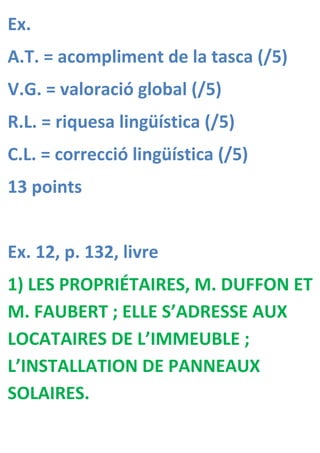 Ex.
A.T. = acompliment de la tasca (/5)
V.G. = valoració global (/5)
R.L. = riquesa lingüística (/5)
C.L. = correcció lingüística (/5)
13 points


Ex. 12, p. 132, livre
1) LES PROPRIÉTAIRES, M. DUFFON ET
M. FAUBERT ; ELLE S’ADRESSE AUX
LOCATAIRES DE L’IMMEUBLE ;
L’INSTALLATION DE PANNEAUX
SOLAIRES.
 