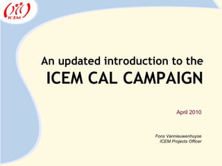 An updated introduction to the ICEM CAL CAMPAIGN Fons Vannieuwenhuyse ICEM Projects Officer April 2010 