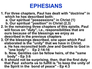 EPHESIANS
1. For three chapters, Paul has dealt with "doctrine" in
which he has described both:
a. Our spiritual "possessions" in Christ (1)
b. Our spiritual "position" in Christ (2,3)
2. In the remaining three chapters of this epistle, Paul
will focus on "duty", i.e., responsibilities that are
ours because of the blessings we enjoy as
described in the previous chapters
3. Of the blessings described, one upon which Paul
elaborated is the "unity" that we have in Christ.
a. He has reconciled both Jew and Gentile to God in
"one body" - Ep 2:14-16
b. Now, Gentiles can be fellow heirs, of the "same
body" - Ep 3:6
4. It should not be surprising, then, that the first duty
that Paul exhorts us to fulfill is "to keep the unity of
the Spirit in the bond of peace" - Ep 4:3
 