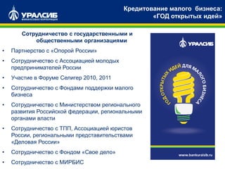 Сотрудничество с государственными и
общественными организациями
• Партнерство с «Опорой России»
• Сотрудничество с Ассоциацией молодых
предпринимателей России
• Участие в Форуме Селигер 2010, 2011
• Сотрудничество с Фондами поддержки малого
бизнеса
• Сотрудничество с Министерством регионального
развития Российской федерации, региональными
органами власти
• Сотрудничество с ТПП, Ассоциацией юристов
России, региональными представительствами
«Деловая России»
• Сотрудничество с Фондом «Свое дело»
• Сотрудничество с МИРБИС
Кредитование малого бизнеса:
«ГОД открытых идей»
 